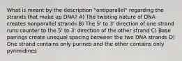 What is meant by the description "antiparallel" regarding the strands that make up DNA? A) The twisting nature of DNA creates nonparallel strands B) The 5' to 3' direction of one strand runs counter to the 5' to 3' direction of the other strand C) Base pairings create unequal spacing between the two DNA strands D) One strand contains only purines and the other contains only pyrimidines