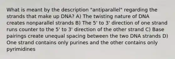 What is meant by the description "antiparallel" regarding the strands that make up DNA? A) The twisting nature of DNA creates nonparallel strands B) The 5' to 3' direction of one strand runs counter to the 5' to 3' direction of the other strand C) Base pairings create unequal spacing between the two DNA strands D) One strand contains only purines and the other contains only pyrimidines