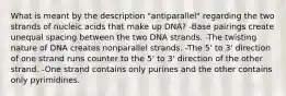 What is meant by the description "antiparallel" regarding the two strands of nucleic acids that make up DNA? -Base pairings create unequal spacing between the two DNA strands. -The twisting nature of DNA creates nonparallel strands. -The 5' to 3' direction of one strand runs counter to the 5' to 3' direction of the other strand. -One strand contains only purines and the other contains only pyrimidines.