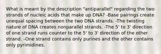 What is meant by the description "antiparallel" regarding the two strands of nucleic acids that make up DNA? -Base pairings create unequal spacing between the two DNA strands. -The twisting nature of DNA creates nonparallel strands. -The 5' to 3' direction of one strand runs counter to the 5' to 3' direction of the other strand. -One strand contains only purines and the other contains only pyrimidines.