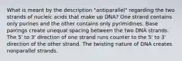 What is meant by the description "antiparallel" regarding the two strands of nucleic acids that make up DNA? One strand contains only purines and the other contains only pyrimidines. Base pairings create unequal spacing between the two DNA strands. The 5' to 3' direction of one strand runs counter to the 5' to 3' direction of the other strand. The twisting nature of DNA creates nonparallel strands.