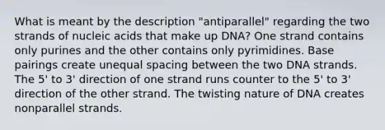 What is meant by the description "antiparallel" regarding the two strands of nucleic acids that make up DNA? One strand contains only purines and the other contains only pyrimidines. Base pairings create unequal spacing between the two DNA strands. The 5' to 3' direction of one strand runs counter to the 5' to 3' direction of the other strand. The twisting nature of DNA creates nonparallel strands.