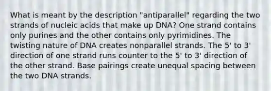 What is meant by the description "antiparallel" regarding the two strands of nucleic acids that make up DNA? One strand contains only purines and the other contains only pyrimidines. The twisting nature of DNA creates nonparallel strands. The 5' to 3' direction of one strand runs counter to the 5' to 3' direction of the other strand. Base pairings create unequal spacing between the two DNA strands.