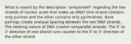 What is meant by the description "antiparallel" regarding the two strands of nucleic acids that make up DNA? One strand contains only purines and the other contains only pyrimidines. Base pairings create unequal spacing between the two DNA strands. The twisting nature of DNA creates nonparallel strands. The 5' to 3' direction of one strand runs counter to the 5' to 3' direction of the other strand