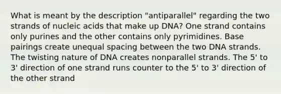 What is meant by the description "antiparallel" regarding the two strands of nucleic acids that make up DNA? One strand contains only purines and the other contains only pyrimidines. Base pairings create unequal spacing between the two DNA strands. The twisting nature of DNA creates nonparallel strands. The 5' to 3' direction of one strand runs counter to the 5' to 3' direction of the other strand