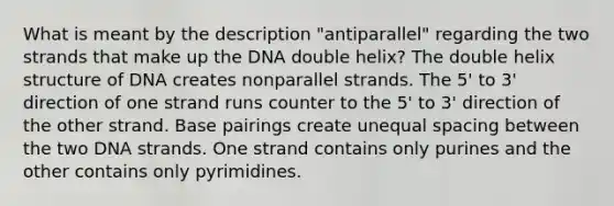 What is meant by the description "antiparallel" regarding the two strands that make up the DNA double helix? The double helix structure of DNA creates nonparallel strands. The 5' to 3' direction of one strand runs counter to the 5' to 3' direction of the other strand. Base pairings create unequal spacing between the two DNA strands. One strand contains only purines and the other contains only pyrimidines.