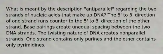 What is meant by the description "antiparallel" regarding the two strands of nucleic acids that make up DNA? The 5' to 3' direction of one strand runs counter to the 5' to 3' direction of the other strand. Base pairings create unequal spacing between the two DNA strands. The twisting nature of DNA creates nonparallel strands. One strand contains only purines and the other contains only pyrimidines.