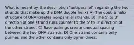 What is meant by the description "antiparallel" regarding the two strands that make up the DNA double helix? A) The double helix structure of DNA creates nonparallel strands. B) The 5' to 3' direction of one strand runs counter to the 5' to 3' direction of the other strand. C) Base pairings create unequal spacing between the two DNA strands. D) One strand contains only purines and the other contains only pyrimidines.