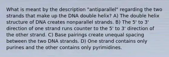 What is meant by the description "antiparallel" regarding the two strands that make up the DNA double helix? A) The double helix structure of DNA creates nonparallel strands. B) The 5' to 3' direction of one strand runs counter to the 5' to 3' direction of the other strand. C) Base pairings create unequal spacing between the two DNA strands. D) One strand contains only purines and the other contains only pyrimidines.