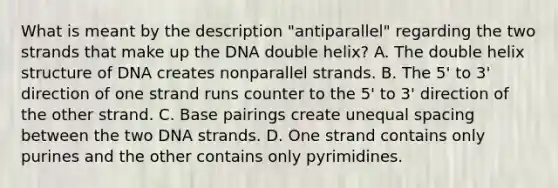 What is meant by the description "antiparallel" regarding the two strands that make up the DNA double helix? A. The double helix structure of DNA creates nonparallel strands. B. The 5' to 3' direction of one strand runs counter to the 5' to 3' direction of the other strand. C. Base pairings create unequal spacing between the two DNA strands. D. One strand contains only purines and the other contains only pyrimidines.