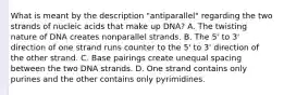 What is meant by the description "antiparallel" regarding the two strands of nucleic acids that make up DNA? A. The twisting nature of DNA creates nonparallel strands. B. The 5' to 3' direction of one strand runs counter to the 5' to 3' direction of the other strand. C. Base pairings create unequal spacing between the two DNA strands. D. One strand contains only purines and the other contains only pyrimidines.