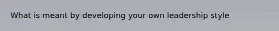 What is meant by developing your own leadership style