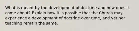 What is meant by the development of doctrine and how does it come about? Explain how it is possible that the Church may experience a development of doctrine over time, and yet her teaching remain the same.