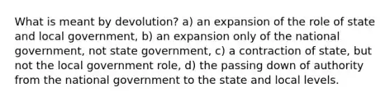 What is meant by devolution? a) an expansion of the role of state and local government, b) an expansion only of the national government, not state government, c) a contraction of state, but not the local government role, d) the passing down of authority from the national government to the state and local levels.