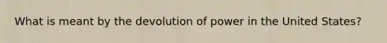What is meant by the devolution of power in the United States?