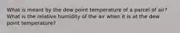 What is meant by the dew point temperature of a parcel of air? What is the relative humidity of the air when it is at the dew point temperature?