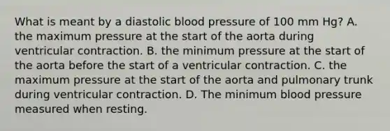 What is meant by a diastolic blood pressure of 100 mm Hg? A. the maximum pressure at the start of the aorta during ventricular contraction. B. the minimum pressure at the start of the aorta before the start of a ventricular contraction. C. the maximum pressure at the start of the aorta and pulmonary trunk during ventricular contraction. D. The minimum blood pressure measured when resting.