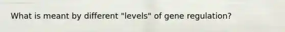 What is meant by different "levels" of gene regulation?