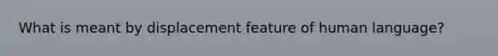 What is meant by displacement feature of human language?