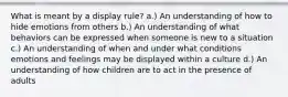 What is meant by a display rule? a.) An understanding of how to hide emotions from others b.) An understanding of what behaviors can be expressed when someone is new to a situation c.) An understanding of when and under what conditions emotions and feelings may be displayed within a culture d.) An understanding of how children are to act in the presence of adults