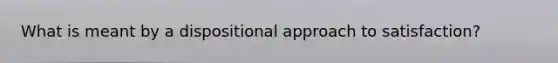 What is meant by a dispositional approach to satisfaction?