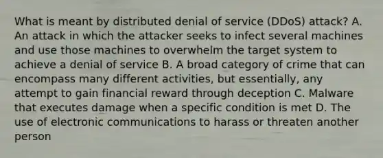 What is meant by distributed denial of service (DDoS) attack? A. An attack in which the attacker seeks to infect several machines and use those machines to overwhelm the target system to achieve a denial of service B. A broad category of crime that can encompass many different activities, but essentially, any attempt to gain financial reward through deception C. Malware that executes damage when a specific condition is met D. The use of electronic communications to harass or threaten another person