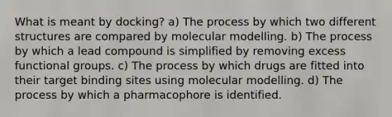 What is meant by docking? a) The process by which two different structures are compared by molecular modelling. b) The process by which a lead compound is simplified by removing excess functional groups. c) The process by which drugs are fitted into their target binding sites using molecular modelling. d) The process by which a pharmacophore is identified.