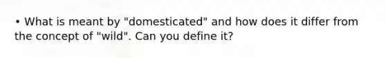 • What is meant by "domesticated" and how does it differ from the concept of "wild". Can you define it?