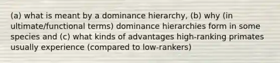 (a) what is meant by a dominance hierarchy, (b) why (in ultimate/functional terms) dominance hierarchies form in some species and (c) what kinds of advantages high-ranking primates usually experience (compared to low-rankers)