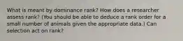 What is meant by dominance rank? How does a researcher assess rank? (You should be able to deduce a rank order for a small number of animals given the appropriate data.) Can selection act on rank?