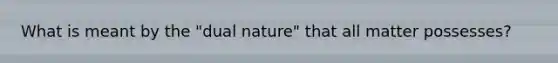 What is meant by the "dual nature" that all matter possesses?