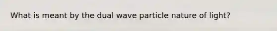 What is meant by the dual wave particle nature of light?