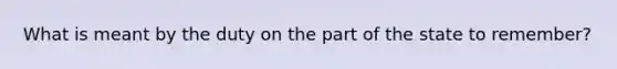 What is meant by the duty on the part of the state to remember?
