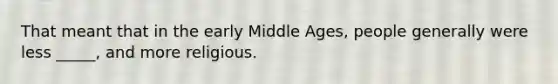 That meant that in the early Middle Ages, people generally were less _____, and more religious.