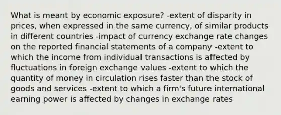 What is meant by economic exposure? -extent of disparity in prices, when expressed in the same currency, of similar products in different countries -impact of currency exchange rate changes on the reported <a href='https://www.questionai.com/knowledge/kFBJaQCz4b-financial-statements' class='anchor-knowledge'>financial statements</a> of a company -extent to which the income from individual transactions is affected by fluctuations in foreign exchange values -extent to which the quantity of money in circulation rises faster than the stock of goods and services -extent to which a firm's future international earning power is affected by changes in exchange rates