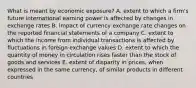 What is meant by economic exposure? A. extent to which a firm's future international earning power is affected by changes in exchange rates B. impact of currency exchange rate changes on the reported financial statements of a company C. extent to which the income from individual transactions is affected by fluctuations in foreign exchange values D. extent to which the quantity of money in circulation rises faster than the stock of goods and services E. extent of disparity in prices, when expressed in the same currency, of similar products in different countries