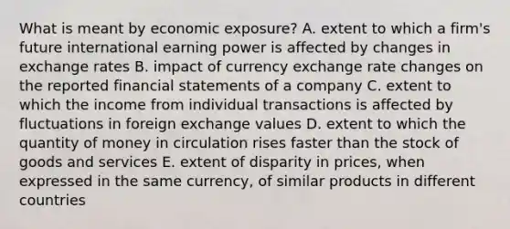 What is meant by economic exposure? A. extent to which a firm's future international earning power is affected by changes in exchange rates B. impact of currency exchange rate changes on the reported financial statements of a company C. extent to which the income from individual transactions is affected by fluctuations in foreign exchange values D. extent to which the quantity of money in circulation rises faster than the stock of goods and services E. extent of disparity in prices, when expressed in the same currency, of similar products in different countries