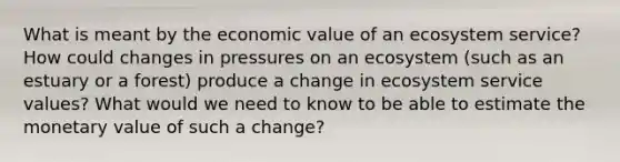 What is meant by the economic value of an ecosystem service? How could changes in pressures on an ecosystem (such as an estuary or a forest) produce a change in ecosystem service values? What would we need to know to be able to estimate the monetary value of such a change?