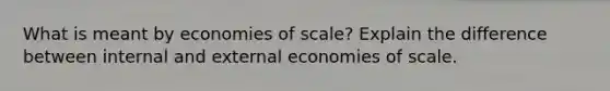 What is meant by economies of scale? Explain the difference between internal and external economies of scale.