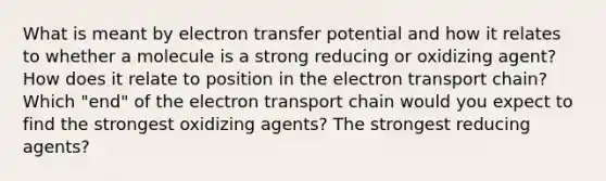 What is meant by <a href='https://www.questionai.com/knowledge/kzP6QOcY63-electron-transfer' class='anchor-knowledge'>electron transfer</a> potential and how it relates to whether a molecule is a strong reducing or oxidizing agent? How does it relate to position in <a href='https://www.questionai.com/knowledge/k57oGBr0HP-the-electron-transport-chain' class='anchor-knowledge'>the electron transport chain</a>? Which "end" of the electron transport chain would you expect to find the strongest oxidizing agents? The strongest reducing agents?