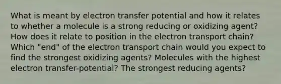 What is meant by electron transfer potential and how it relates to whether a molecule is a strong reducing or oxidizing agent? How does it relate to position in the electron transport chain? Which "end" of the electron transport chain would you expect to find the strongest oxidizing agents? Molecules with the highest electron transfer-potential? The strongest reducing agents?