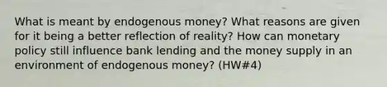 What is meant by endogenous money? What reasons are given for it being a better reflection of reality? How can monetary policy still influence bank lending and the money supply in an environment of endogenous money? (HW#4)