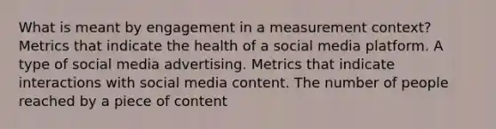 What is meant by engagement in a measurement context? Metrics that indicate the health of a social media platform. A type of social media advertising. Metrics that indicate interactions with social media content. The number of people reached by a piece of content