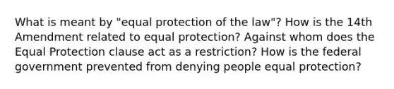 What is meant by "equal protection of the law"? How is the 14th Amendment related to equal protection? Against whom does the Equal Protection clause act as a restriction? How is the federal government prevented from denying people equal protection?