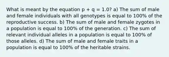 What is meant by the equation p + q = 1.0? a) The sum of male and female individuals with all genotypes is equal to 100% of the reproductive success. b) The sum of male and female zygotes in a population is equal to 100% of the generation. c) The sum of relevant individual alleles in a population is equal to 100% of those alleles. d) The sum of male and female traits in a population is equal to 100% of the heritable strains.