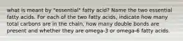 what is meant by "essential" fatty acid? Name the two essential fatty acids. For each of the two fatty acids, indicate how many total carbons are in the chain, how many double bonds are present and whether they are omega-3 or omega-6 fatty acids.