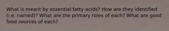 What is meant by essential fatty acids? How are they identified (i.e. named)? What are the primary roles of each? What are good food sources of each?