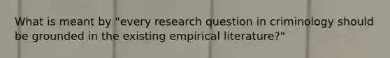 What is meant by "every research question in criminology should be grounded in the existing empirical literature?"