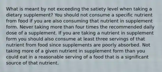 What is meant by not exceeding the satiety level when taking a dietary supplement? You should not consume a specific nutrient from food if you are also consuming that nutrient in supplement form. Never taking more than four times the recommended daily dose of a supplement. If you are taking a nutrient in supplement form you should also consume at least three servings of that nutrient from food since supplements are poorly absorbed. Not taking more of a given nutrient in supplement form than you could eat in a reasonable serving of a food that is a significant source of that nutrient.