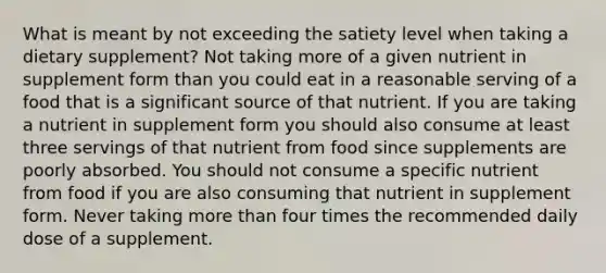 What is meant by not exceeding the satiety level when taking a dietary supplement? Not taking more of a given nutrient in supplement form than you could eat in a reasonable serving of a food that is a significant source of that nutrient. If you are taking a nutrient in supplement form you should also consume at least three servings of that nutrient from food since supplements are poorly absorbed. You should not consume a specific nutrient from food if you are also consuming that nutrient in supplement form. Never taking more than four times the recommended daily dose of a supplement.